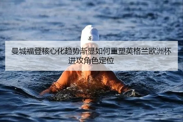 曼城福登核心化趋势渐显如何重塑英格兰欧洲杯进攻角色定位