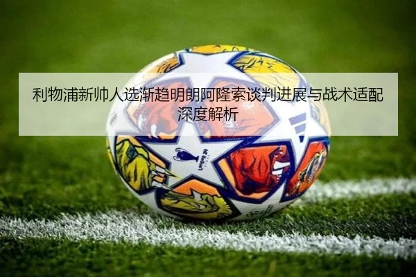 利物浦新帅人选渐趋明朗阿隆索谈判进展与战术适配深度解析