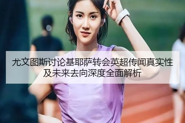尤文图斯讨论基耶萨转会英超传闻真实性及未来去向深度全面解析
