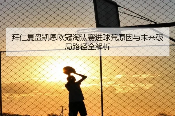 拜仁复盘凯恩欧冠淘汰赛进球荒原因与未来破局路径全解析