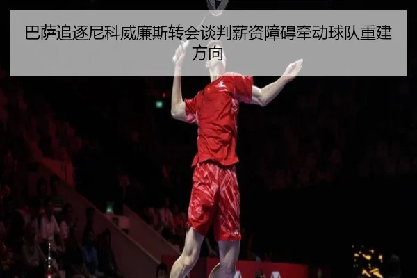 巴萨追逐尼科威廉斯转会谈判薪资障碍牵动球队重建方向