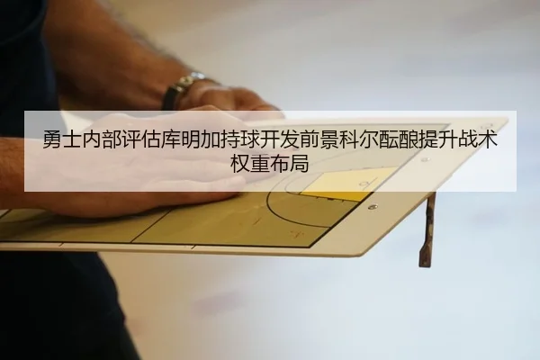 勇士内部评估库明加持球开发前景科尔酝酿提升战术权重布局