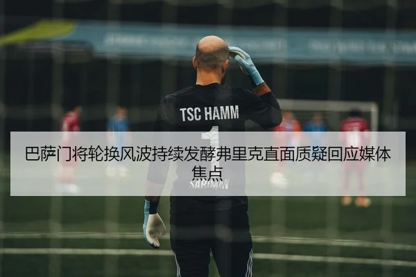 巴萨门将轮换风波持续发酵弗里克直面质疑回应媒体焦点