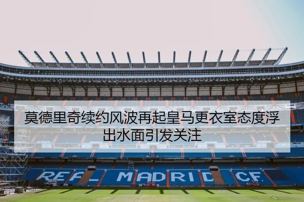 莫德里奇续约风波再起皇马更衣室态度浮出水面引发关注