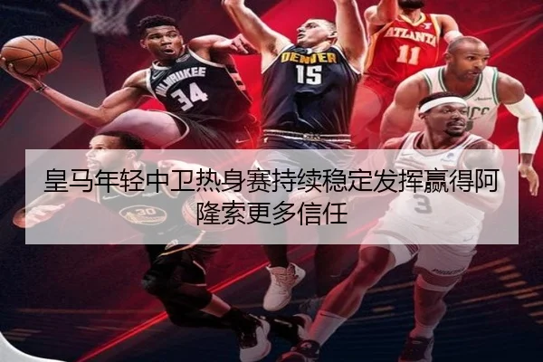 皇马年轻中卫热身赛持续稳定发挥赢得阿隆索更多信任